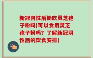 新冠阴性后能吃灵芝孢子粉吗(可以食用灵芝孢子粉吗？了解新冠阴性后的饮食安排)