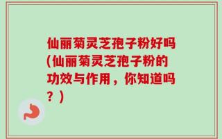 仙丽菊灵芝孢子粉好吗(仙丽菊灵芝孢子粉的功效与作用，你知道吗？)