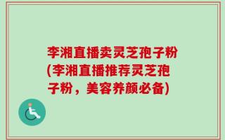 李湘直播卖灵芝孢子粉(李湘直播推荐灵芝孢子粉，美容养颜必备)