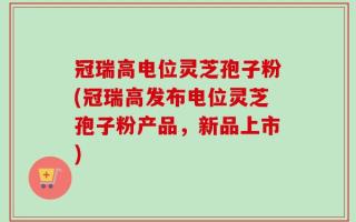 冠瑞高电位灵芝孢子粉(冠瑞高发布电位灵芝孢子粉产品，新品上市)