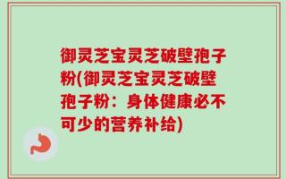 御灵芝宝灵芝破壁孢子粉(御灵芝宝灵芝破壁孢子粉：身体健康必不可少的营养补给)