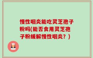 慢性咽炎能吃灵芝孢子粉吗(能否食用灵芝孢子粉缓解慢性咽炎？)