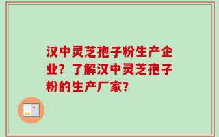 汉中灵芝孢子粉生产企业？了解汉中灵芝孢子粉的生产厂家？
