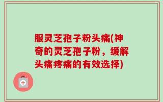 服灵芝孢子粉头痛(神奇的灵芝孢子粉，缓解头痛疼痛的有效选择)