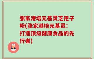 张家港培元基灵芝孢子粉(张家港培元基灵：打造顶级健康食品的先行者)