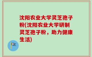 沈阳农业大学灵芝孢子粉(沈阳农业大学研制灵芝孢子粉，助力健康生活)
