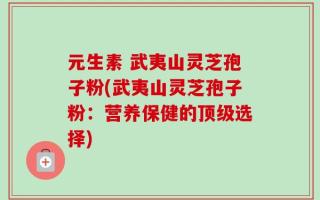 元生素 武夷山灵芝孢子粉(武夷山灵芝孢子粉：营养保健的顶级选择)