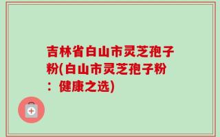 吉林省白山市灵芝孢子粉(白山市灵芝孢子粉：健康之选)