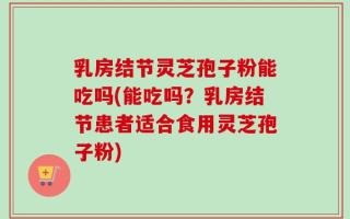 乳房结节灵芝孢子粉能吃吗(能吃吗？乳房结节患者适合食用灵芝孢子粉)
