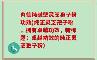 内信纯破壁灵芝孢子粉功效(纯正灵芝孢子粉，拥有卓越功效，新标题：卓越功效的纯正灵芝孢子粉)