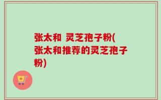 张太和 灵芝孢子粉(张太和推荐的灵芝孢子粉)