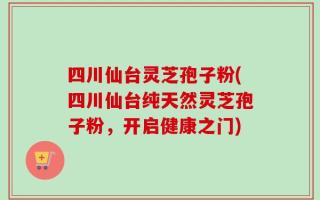 四川仙台灵芝孢子粉(四川仙台纯天然灵芝孢子粉，开启健康之门)