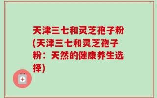 天津三七和灵芝孢子粉(天津三七和灵芝孢子粉：天然的健康养生选择)