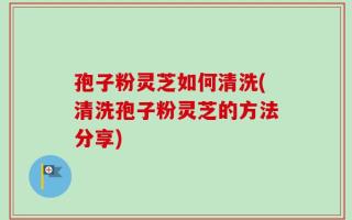 孢子粉灵芝如何清洗(清洗孢子粉灵芝的方法分享)