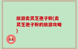 旅游卖灵芝孢子粉(卖灵芝孢子粉的旅游攻略)