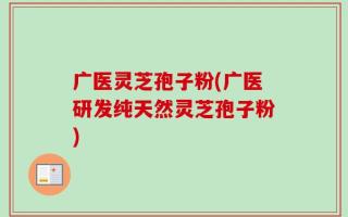 广医灵芝孢子粉(广医研发纯天然灵芝孢子粉)