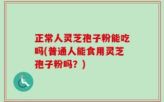 正常人灵芝孢子粉能吃吗(普通人能食用灵芝孢子粉吗？)