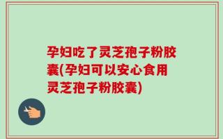 孕妇吃了灵芝孢子粉胶囊(孕妇可以安心食用灵芝孢子粉胶囊)