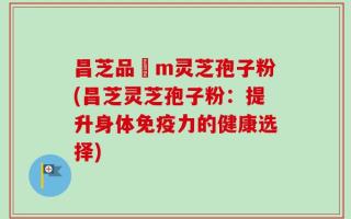 昌芝品丅m灵芝孢子粉(昌芝灵芝孢子粉：提升身体免疫力的健康选择)