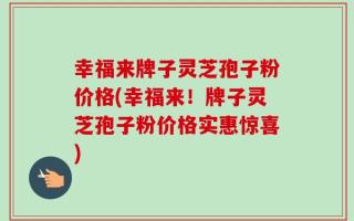幸福来牌子灵芝孢子粉价格(幸福来！牌子灵芝孢子粉价格实惠惊喜)
