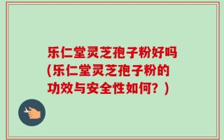 乐仁堂灵芝孢子粉好吗(乐仁堂灵芝孢子粉的功效与安全性如何？)
