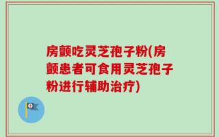 房颤吃灵芝孢子粉(房颤患者可食用灵芝孢子粉进行辅助治疗)