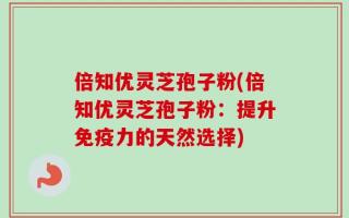 倍知优灵芝孢子粉(倍知优灵芝孢子粉：提升免疫力的天然选择)