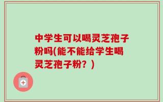 中学生可以喝灵芝孢子粉吗(能不能给学生喝灵芝孢子粉？)