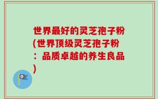 世界最好的灵芝孢子粉(世界顶级灵芝孢子粉：品质卓越的养生良品)