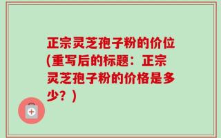 正宗灵芝孢子粉的价位(重写后的标题：正宗灵芝孢子粉的价格是多少？)