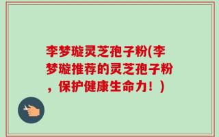 李梦璇灵芝孢子粉(李梦璇推荐的灵芝孢子粉，保护健康生命力！)