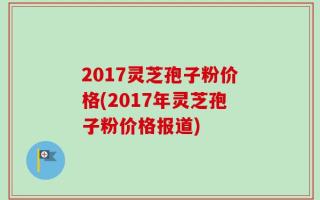 2017灵芝孢子粉价格(2017年灵芝孢子粉价格报道)