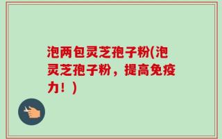 泡两包灵芝孢子粉(泡灵芝孢子粉，提高免疫力！)