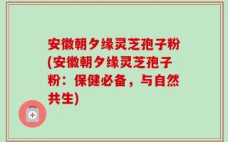 安徽朝夕缘灵芝孢子粉(安徽朝夕缘灵芝孢子粉：保健必备，与自然共生)
