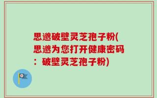 思邈破壁灵芝孢子粉(思邈为您打开健康密码：破壁灵芝孢子粉)