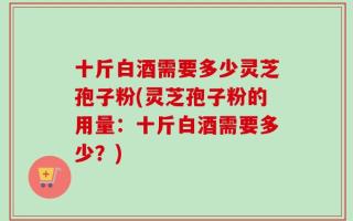 十斤白酒需要多少灵芝孢子粉(灵芝孢子粉的用量：十斤白酒需要多少？)