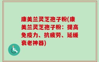 康美兰灵芝孢子粉(康美兰灵芝孢子粉：提高免疫力、抗疲劳、延缓衰老神器)