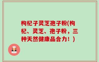 枸杞子灵芝孢子粉(枸杞、灵芝、孢子粉，三种天然健康品合力！)