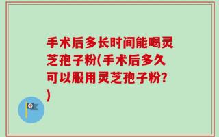 手术后多长时间能喝灵芝孢子粉(手术后多久可以服用灵芝孢子粉？)