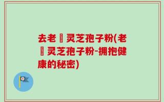去老斎灵芝孢子粉(老斎灵芝孢子粉-拥抱健康的秘密)