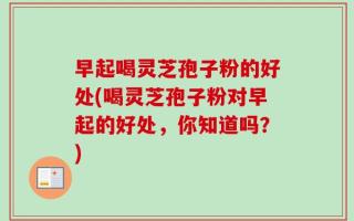 早起喝灵芝孢子粉的好处(喝灵芝孢子粉对早起的好处，你知道吗？)
