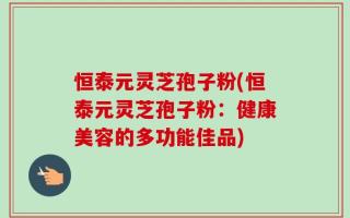 恒泰元灵芝孢子粉(恒泰元灵芝孢子粉：健康美容的多功能佳品)