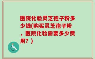 医院化验灵芝孢子粉多少钱(购买灵芝孢子粉，医院化验需要多少费用？)