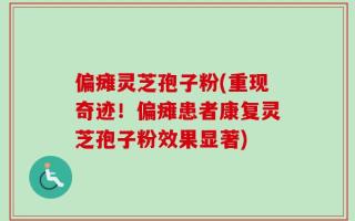 偏瘫灵芝孢子粉(重现奇迹！偏瘫患者康复灵芝孢子粉效果显著)