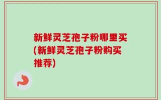 新鲜灵芝孢子粉哪里买(新鲜灵芝孢子粉购买推荐)