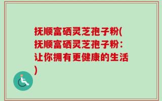 抚顺富硒灵芝孢子粉(抚顺富硒灵芝孢子粉：让你拥有更健康的生活)
