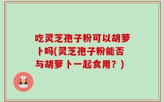 吃灵芝孢子粉可以胡萝卜吗(灵芝孢子粉能否与胡萝卜一起食用？)