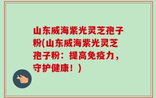 山东威海紫光灵芝孢子粉(山东威海紫光灵芝孢子粉：提高免疫力，守护健康！)