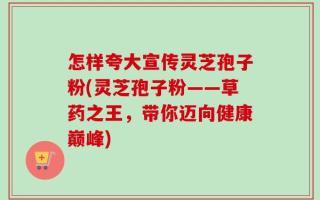 怎样夸大宣传灵芝孢子粉(灵芝孢子粉——草药之王，带你迈向健康巅峰)