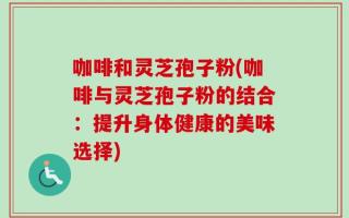 咖啡和灵芝孢子粉(咖啡与灵芝孢子粉的结合：提升身体健康的美味选择)